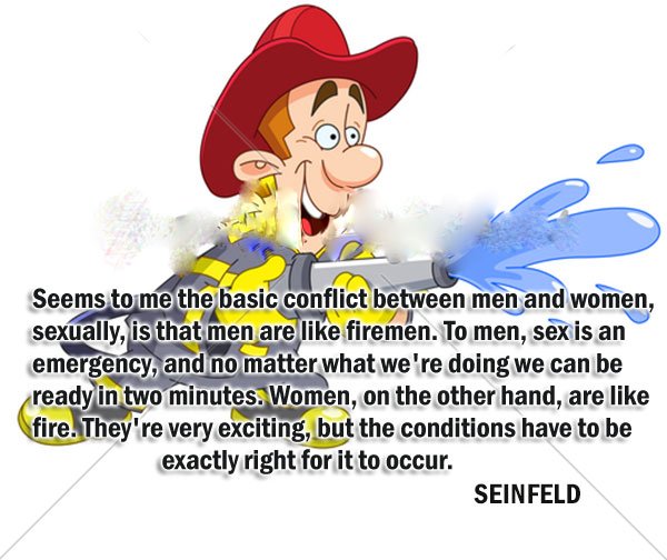 Seems-to-me-the-basic-conflict-between-men-and-women-sexually-is-that-men-are-like-firemen.-To-men-sex-is-an-emergency-and-no-matter-what-were-doing-we-can-be-ready-in-two-minutes.-Women-on-the-other-hand-are-like-fire..jpg